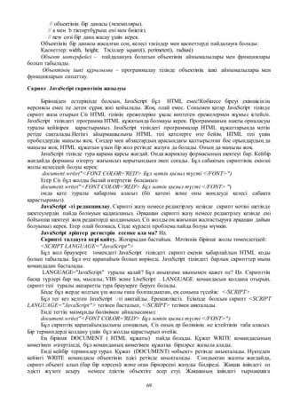 69
// объектінің бір данасы (экземпляры).
// а мен b тіктөртбұрыш ені мен биіктігі.
// new сөзі бір дана жасау үшін керек.
Объектінің бір данасы жасалған соң, келесі тәсілдер мен қасиеттерді пайдалауға болады:
Қасиеттер: width, height; Тәсілдер square(), perimeter(), radius()
Объект интерфейсі – пайдалануға болатын объектінің айнымалылары мен функциялары
болып табылады.
Объектінің ішкі құрылымы – программалау тілінде объектінің ішкі айнымалылары мен
функцияларын сипаттау.
Скрипт. JavaScript скриптінің жазылуы
Біріншіден естеріңізде болсын, JavaScript бұл HTML емес!Көбінесе біреуі екіншісін ің
версиясы емес пе деген сұрақ жиі қойылады. Жоқ, олай емес. Сонымен қатар JavaScript тілінде
скрипт жаза отырып Сіз HTML тілінің ережелеріне ұқсас көптеген ережелермен жұмыс істейсіз.
JavaScript тіліндегі программа HTML құжатында болмауы керек. Программаның нақты орналасуы
туралы кейінірек қарастырамыз. JavaScript тіліндегі программалар HTML құжаттарында мәтін
ретіде сақталады.Негізгі айырмашылығы HTML тілі қателерге өте бейім. HTML тілі үшін
пробелдердің маңызы жоқ. Сөздер мен абзацтардың арасындағы қалтырылған бос орындардың да
маңызы жоқ. HTML құжатын ұзын бір жол ретінде жазуға да болады. Оның да маңызы жоқ.
JavaScript тілінде тура қарама қарсы жағдай. Онда жариялау формасының шектеуі бар. Кейбір
жағдайда форманы өзгерту жағымсыз қорытындыға әкеп соғады. Бұл сабақтың скриптінің екінші
жолы келесідей болуы керек:
document.write("<FONT COLOR='RED'> Бұл мәтін қызыл түсті </FONT>")
Егер Сіз бұл жолды былай өзгертетін болсаңыз:
document.write("<FONT COLOR='RED'> Бұл мәтін қызыл түсті </FONT> ")
онда қате туралы хабарлма аласыз (біз қатені және оны жөндеуді келесі сабақта
қарастырамыз).
JavaScript -ті редакциялау. Скрипті жазу немесе редактірлеу кезінде скрипт мәтіні шетінде
шектеулердің пайда болмуын қадағалаңыз. Әрқашан скрипті жазу немесе редактрлеу кезінде ені
бойынша шектеуі жоқ редакторді қолданыңыз. Сіз жолды оң жағынан жалғастыруға әрқашан дайын
болуыңыз керек. Егер олай болмаса, Сізде күрделі проблема пайда болуы мүмкін.
JavaScript әріптер регистрін есепке ала ма? Иә.
Скрипті талдауға кері қайту. Жоғарыдан бастайық. Мәтіннің бірінші жолы төмендегідей:
<SCRIPT LANGUAGE="JavaScript">
Бұл жол браузерге төмендегі JavaScript тіліндегі скрипт екенін хабарлайлын HTML коды
болып табылады. Бұл өте қарапайым болып көрінеді. JavaScript тіліндегі барлық скрипттер мына
командадан басталады.
LANGUAGE="JavaScript" туралы қалай? Бұл анықтама шынымен қажет пе? Иә. Скрипттің
басқа түрлері бар ма, мысалы, VBS және LiveScript . LANGUAGE командасын қолдана отырып,
скрипт тілі туралы ақпаратты тура браузерге беруге болады.
Бізде бұл жерде кодтың үш жолы ғана болғандықтан, ең соңына түсейік: </SCRIPT>
Бұл тег кез келген JavaScript –ті аяқтайды. Ерекшеліксіз. Есіңізде болсын скрипт <SCRIPT
LANGUAGE="JavaScript"> тегінен басталып, </SCRIPT> тегімен аяқталады.
Енді тегтің мазмұнды бөлімімен айналысамыз:
document.write("<FONT COLOR='RED'> Бұл мәтін қызыл түсті </FONT>")
Бұл скриптің қарапайымдылығы соншалық, Сіз оның әр бөлімінің не істейтінін таба аласыз.
Бір терминдерді қолдану үшін бұл жолды қарастырып өтейік.
Ең бірінші DOCUMENT ( HTML құжаты) пайда болады. Құжат WRITE командасының
көмегімен өзгертіледі, бұл команданың көмегімен құжатқа бірнәрсе жазыла алады.
Енді кейбір терминдер турал. Құжат (DOCUMENT) «объект» ретінде анықталады. Нүктеден
кейінгі WRITE командасы объектінің әдісі ретінде анықталады. Сондықтан жалпы жағдайда,
скрипт объекті алып (бар бір нәрсені) және оған бірнәрсені жазуды білдіреді. Жақша ішіндегі ол
әдісті жүзеге асыру немесе әдістің объектіге әсер етуі. Жақшаның ішіндегі тырнақшаға
 