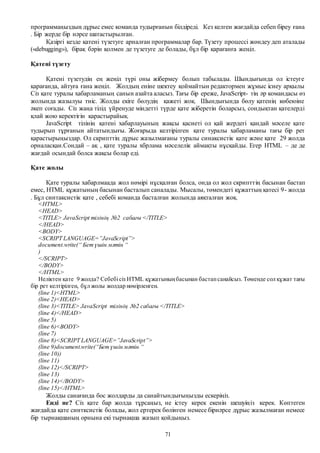 71
программаңыздың дұрыс емес команда тудырғанын білдіреді. Кез келген жағдайда себеп біреу ғана
. Бір жерде бір нәрсе шатастырылған.
Қазіргі кезде қатені түзетуге арналған программалар бар. Түзету процессі жөндеу деп аталады
(«debugging»), бірақ бәрін қолмен де түзетуге де болады, бұл бір қарағанға жеңіл.
Қатені түзету
Қатені түзетудің ең жеңіл түрі оны жібермеу болып табылады. Шындығында ол істеуге
қарағанда, айтуға ғана жеңіл. Жолдың еніне шектеу қоймайтын редактормен жұмыс ісиеу арқылы
Сіз қате туралы хабарламаның санын азайта аласыз. Тағы бір ереже, JavaScript- тің әр командасы өз
жолында жазылуы тиіс. Жолды екіге бөлудің қажеті жоқ. Шындығында бөлу қатенің көбеюіне
әкеп соғады. Сіз жаңа тілід үйренуде міндетті түрде қате жіберетін боларсыз, сондықтан қателерді
қлай жою керектігін қарастырайық.
JavaScript тілінің қатені хабарлауының жақсы қасиеті ол қай жердегі қандай мәселе қате
тудырып тұрғанын айтатындығы. Жоғарыда келтірілген қате туралы хабарламаны тағы бір рет
қарастырыңыздар. Ол скрипттің дұрыс жазылмағаны туралы синаксистік қате және қате 29 жолда
орналасқан.Сондай – ақ , қате туралы хбрлама мәселелік аймақты нұсқайды. Егер HTML – де де
жағдай осындай болса жақсы болар еді.
Қате жолы
Қате туралы хабарлмаада жол нөмірі нұсқалған болса, онда ол жол скрипттің басынан бастап
емес, HTML құжатының басынан басталып саналады. Мысалы, төмендегі құжаттың қатесі 9- жолда
. Бұл синтаксистік қате , себебі команда басталған жолында аяқталған жоқ.
<HTML>
<HEAD>
<TITLE> JavaScript тілінің №2 сабағы </TITLE>
</HEAD>
<BODY>
<SCRIPT LANGUAGE=”JavaScript”>
document.write(“ Бетүшін мәтін “
)
</SCRIPT>
</BODY>
</HTML>
Неліктен қате 9 жолда? Себебісіз HTML құжатыныңбасынан бастапсанайсыз. Төменде сол құжат тағы
бір рет келтірілген, бұл жолы жолдар нөмірленген.
(line 1)<HTML>
(line 2)<HEAD>
(line 3)<TITLE> JavaScript тілінің №2 сабағы </TITLE>
(line 4)</HEAD>
(line 5)
(line 6)<BODY>
(line 7)
(line 8)<SCRIPT LANGUAGE=”JavaScript”>
(line 9)document.write(“Бетүшін мәтін “
(line 10))
(line 11)
(line 12)</SCRIPT>
(line 13)
(line 14)</BODY>
(line 15)</HTML>
Жолды санағанда бос жолдарды да санайтындығыңызды ескеріңіз.
Енді не? Сіз қате бар жолда тұрсаңыз, не істеу керек екенін шешуіңіз керек. Көптеген
жағдайда қате синтксистік болады, жол ертерек бөлінген немесе бірнәрсе дұрыс жазылмаған немесе
бір тырнақшаның орнына екі тырнақша жазып қойдыңыз.
 