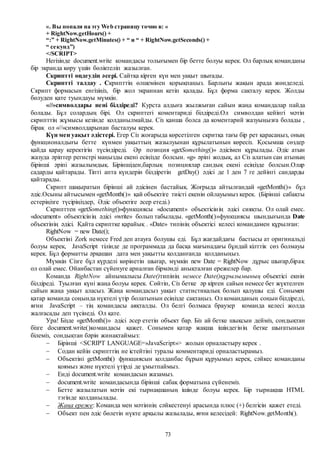 73
«. Вы попали на эту Web страницу точно в: «
+ RightNow.getHours() +
“:” + RightNow.getMinutes() + “ и “ + RightNow.getSeconds() +
“ секунд”)
</SCRIPT>
Негізінде document.write командасы толығымен бір бетте болуы керек. Ол барлық команданы
бір экранда көру үшін бөліктеліп жазылған.
Скриптті өңдеудің әсері. Сайтқа кірген күн мен уақыт шығады.
Скриптті талдау . Скрипттің өлшемінен қорықпаңыз. Барлығы жақын арада жөнделеді.
Скрипт формасын енгізіңіз, бір жол экраннан кетіп қалады. Бұл форма сақталу керек. Жолды
бөлуден қате туындауы мүмкін.
«//»символдары нені білдіреді? Курста алдыға жылжыған сайын жаңа командалар пайда
болады. Бұл солардың бірі. Ол скриптегі коментариді білдіреді.Ол символдан кейінгі мәтін
скрипттің жұмысы кезінде қолданылмайды. Сіз қанша болса да коментарий жазуыңызға болады ,
бірақ ол «//»символдарынан басталуы керек.
Күн мен уақыт әдістері. Егер Сіз жоғарыда көрсетілген скритқа тағы бір рет қарасаңыз, оның
функционалдығы бетте күнмен уақыттың жазылуынан құрылатынын көресіз. Қосымша сөздер
қайда қарау керектігін түсіндіреді. Әр позиция «getSomething()» әдісімен құрылады. Әдіс атын
жазуда әріптер регистрі маңызды екені есіңізде болсын. «g» әріпі жодық, ал Сіз алатын сан атының
бірінші әріпі жазылымдық. Біріншіден,барлық позициялар сандық екені есіңізде болсын.Олар
садарды қайтарады. Тіпті апта күндерін білдіретін getDay() әдісі де 1 ден 7 ге дейінгі сандарды
қайтарады.
Скрипт шақыратын бірінші ай әдісінен бастайық. Жоғрыда айтылғандай «getMonth()» бұл
әдіс.Осыны айтысымен «getMonth()» қай объектіге тиісті екенін ойлауымыз керек. (Бірінші сабақты
естеріңізге түсіріңіздер, Әдіс объектіге әсер етеді.)
Скрипттен «getSomething()»функциясы «document» объектісінің әдісі сияқты. Ол олай емес.
«document» объектісінің әдісі «write» болып табылады. «getMonth()»функциясы шындығында Date
объектінің әдісі. Қайта скриптке қарайық . «Date» типінің объектісі келесі командамен құрылған:
RightNow = new Date();
Объектіні Zork немесе Fred деп атауға болушы еді. Бұл жағдайдағы бастысы ат оригинальді
болуы керек, JavaScript тілінде де программада да басқа мағынадағы бұндай кілттік сөз болмауы
керек. Бұл форматты әрқашан дата мен уақытты қолданғанда қолданыңыз.
Мүмкін Сізге бұл күрделі көрінетін шығар, мүмкін new Date = RightNow дұрыс шығар,бірақ
ол олай емес. Ойанбастан сүйенуге арналған бірмәнді анықталған ережелер бар.
Команда RightNow айнымалысы Date()типінің немесе Date()құрылымының объектісі екнін
білдіреді. Туылған күні жаңа болуы керек. Сөйтіп, Сіз бетке әр кірген сайын немесе бет жүктелген
сайын жаңа уақыт аласыз. Жаңа командасыз уақыт статистикалық болып қалушы еді. Сонымен
қатар команда соңында нүктелі үтір болатынын есіңізде сақтаңыз. Ол команданың соңын білдіреді,
яғни JavaScript – тің командасы аяқталды. Ол белгі болмаса браузер команда келесі жолда
жалғасады деп түсінеді. Ол қате.
Ура! Бізде «getMonth()» әдісі әсер ететін объект бар. Біз ай бетке шықсын дейміз, сондықтан
бізге document.write()командасы қажет. Сонымен қатар жақша ішіндегінің бетке шығатынын
білеміз, сондықтан бәрін жинақтаймыз:
 Бірінші <SCRIPT LANGUAGE=»JavaScript»> жолын орналастыру керек .
 Содан кейін скрипттің не істейтіні туралы комментариді орналастырамыз.
 Объектіні getMonth() функциясын қолданбас бұрын құруымыз керек, сәйкес команданы
қоямыз және нүктелі үтірді де ұмытпаймыз.
 Енді document.write командасын жазамыз.
 document.write командасында бірінші сабақ форматына сүйенеміз.
 Бетте жазылатын мәтін екі тырнақшаның ішінде болуы керек. Бір тырнақша HTML
тэгінде қолданылады.
 Жаңа ереже: Команда мен мәтіннің сәйкестенуі арасында плюс (+) белгісін қажет етеді.
 Объект пен әдіс бөлетін нүкте арқылы жазылады, яғни келесідей: RightNow.getMonth().
 
