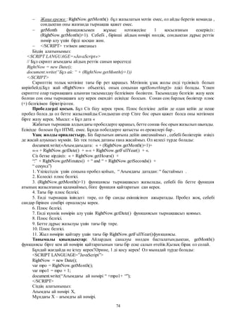 74
 Жаңа ереже : RightNow.getMonth() бұл жазылатын мәтін емес, ол айды беретін команда ,
сондықтан оны жазғанда тырнақша қажет емес.
 getMonth функциясымен жұмыс нәтижесіне 1 қосылғанын ескеріңіз:
(RightNow.getMonth()+1). Себебі , бірінші айдың нөмірі нөлдік, сондықтан дұрыс реттік
нөмір алу үшін бірді қосқан жөн.
 </SCRIPT> тэгімен аяқтаңыз
Біздің алатынымыз:
<SCRIPT LANGUAGE=»JavaScript»>
// Бұл скрипт ағымдағы айдың реттік санын көрсетеді
RightNow = new Date();
document.write(“Бұл ай: “ + (RightNow.getMonth()+1))
</SCRIPT>
Скрипттің толық мәтініне тағы бір рет қараңыз. Мәтіннің ұзақ жолы енді түсініксіз болып
көрінбейді.Бұл жай «RightNow» объектісі, оның соңынан «getSomething()» әдісі болады. Үлкен
скриптте олар тырнақшаға алынған тасымалдау белгісімен бөлінген. Тасымалдау белгісін жазу кеек
болған соң оны тырнақшаға алу керек екендігі есіңізде болсын. Сонан соң барлық бөліктер плюс
(+) белгісімен біріктірілген.
Пробелдерді қосып. Бұл Сіз білу керек трюк. Плюс белгісіне дейін де одан кейін де неше
пробел болса да ол бетте жазылмайды.Сондықтан егер Сізге бос орын қажет болса оны мәтінмен
бірге жазу керек. Мысал: « Бұл дата «
Жабатын тырнақша алдындағы пробелдерге қараңыз, бетте сонша бос орын жазылып шығады.
Есіңізде болсын бұл HTML емес. Бұнда побелдерге қатысты өз ережелері бар .
Ұзақ жолды орналастыру. Біз барлығын аяғына дейін аяқтамаймыз , себебі бөліктерін өзіңіз
де жасай алуыңыз мүмкін. Біз тек толық датаны ғана жасаймыз. Ол келесі түрде болады:
document.write(«Ағымдағыдата: « + (RightNow.getMonth()+1)+
«-« + RightNow.getDate() + «-« + RightNow.getFullYear() + «.
Сіз бетке кірдіңіз: « + RightNow.getHours() +
“:” + RightNow.getMinutes() + “ and “ + RightNow.getSeconds() +
“ секунд”)
1. Үзіліссіздік үшін соңына пробел қойып, “ Ағымдағы датадан: “ бастаймыз .
2. Келесісі плюс белгісі.
3. (RightNow.getMonth()+1) функциясы тырнақшасыз жазылады, себебі біз бетте функция
атының жазылғанын қаламаймыз, бізге функция қайтаратын сан керек.
4. Тағы бір плюс белгісі.
5. Енді тырнақша ішіндегі тире, ол бір санды екіншісінен ажыратады. Пробел жоқ, себебі
сандар бірінен соңбірі орналасуы керек.
6. Плюс белгісі.
7. Енді күннің нөмірін алу үшін RightNow.getDate() функциясын тырнақшасыз қоямыз.
8. Плюс белгісі.
9. Бетте дұрыс жазылуы үшін тағы бір тире.
10. Плюс белгісі.
11. Жыл нөмірін қайтару үшін тағы бір RightNow.getFullYear()функциясы.
Танымалы қиындықтар: Айлардың саналуы нөлден басталатындықтан, getMonth()
функциясы бірге кем ай нөмірін қайтаратынын тағы бір еске салып өтейік.Қызық бірақ ол солай.
Бұндай жағдайда не істеу керек?Әрине, 1 ді қосу керек! Ол мынадай түрде болады:
<SCRIPT LANGUAGE=”JavaScript”>
RightNow = new Date();
var mpo = RightNow.getMonth();
var mpo1 = mpo + 1;
document.write(“Ағымдағы ай нөмірі “ +mpo1+ “”);
</SCRIPT>
Сіздің алатыныңыз:
Ағымдғы ай нөмірі X,
Мұндағы Х – ағымдғы ай нөмірі.
 