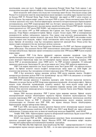 76
келетіндердің саны өсе түсті. Ледорф өзінің жаңалығын Personal Home Page Tools версия 1 деп
аталады және оныеркін таратуға жібереді. Осыкезеңнен бастап РНР-дің танымалдылығы арта түсті.
Ылғи кездесетін жәйт сияқты оны өңдеу мен толықтыру қажет болды. Оны жүзеге асыру үшін
Расмус Си-ға жазылған пакеттің жаңа версиясын жасап шығаруға осылайша құрал жұмыстың атауға
ие болады РНР /Fl /Personal Home Рage /Forms Interpreter/ ары қарай ол РНР 2 деген атаумен де
белгілі болады. Бұл версия қазіргі уақытта осы күнгі РНР-ге ұқсас. Оның синтаксисі және Perl тілі
стилінде ауыспалы атау алуы, болатын формаларды автоматты интерпетациялауға берілгендермен
интеграциясына, және РНР операторларын html код беттерге орналастыруға мүмкіндігі болатын.
Сонымен қоса бұның барлығы қате жылдам жұмыс жасайтын болды. Өйткені РНР Apаche серверіне
компилирленген еді. 1997 жылы РНР 50,000 - дай доменде қолданылады.
Дәл осы жылы 1997 де РНР жобасына Зив Сураски мен Энди Гутманс (Andi Gytmans)
қосылды. Олар Израил университеттерінің бірінде студент болып жүріп, РНР ді коммерциялық
университеттік жобаға пайдалануға тырысты. Осы жерде олар көптеген қиындықтармен, бұл
технологияның шектеулі екеніне кездесуге тура келді. Яғни Энди мен Зив РНР 2-нің алғашқы кодын
үйрене отырып оған өңдеудің, әсіресе тілдің синтаксисіне қайта өңдеу қажет деген тұжырымға
келді. Бірнеше ай көлемінде олар бұл тапсырманы кереметтей орындай білді. Оның үстіне бұл
жұмыс оларға университеттің оқу жүктемесі ретінде сыналды.
Жұмысты бітірген Зив пен Энди Расмуспен байланысты. Ол РНР дегі барлық өзгерістерді
қуана қабылдады. Осы кезеңнен бастап РНР технологиясын дамытумен айналысатын РНР Group
топтары пайдаболады. Бірлескен әрекет нәтижесінде алынған өнім 1998 жылы РНР 3 деген атаумен
жарық көрді.
Бұл жердегі РНР 3-тің басты ерекшелігі ядролық кеңеюіне мүмкіндік туды. Бұл
арнайыландырылған модульді тудыратын РНР - дің әржақты өңдеуіне әкелді. Олардың үлесі РНР
үлкен көлемдегі берілгендер қоры мен хаттамалармен жұмыс жасауға мүмкіндік тудырды. 1998
жылы РНР ді қолданушылардың саны 10000 жетті. Ал РНР интернет серверінің 10 пайыздай
шамасына орнатылды. Баспаларда 20–дан астам мақала мен 2 кітап РНР жайында жарияланды.
РНР 3-тің жарық көргеннен соң Энди Тутамано және Зив Сурски РНР -тің ядросын өңдеуге
кірісті. Ең бірінші кезектегі мәселе өндірісті жоғарылатуды шешу керек еді. Zend Engine деп
аталатын жақ қозғалыс бұл тапсырманы нәтижелі орындады және 1999 жылы пайда болды.
РНР 4 бұл қозғалыста жұмыс жасаушы ретінде 2000 жылы жарыққа шықты. Өндірісті
жоғарылатуда қосымша ретінде РНР 4 тің мүмкіндіктері зор еді. РНР 4-тің шығуымен ол интернет
доменінің 20 пайыздан көбінде қолданыла бастады.
2000-2004 жылдар арасында 4 версияны жұмсарту үшін белсенді жұмыстар жалғасты.
Шамамен сол кезден бастап ақ РНР Group жаңа версияның мүмкіндігін ойластыруға кірісті. Бірінші
кезекте тілдің объектілік мүмкіндіктерін күшейту шешілді. Бұл оның жүзеге асыру үшін ірі
жобаларды пайдалануға мүмкіндік берді. 5-ші версияны жарыққа шығару үшін қосымша уақыт
бөлінді. Оған көптеген мамандар қатысты олардың ішінен Стерлинг Хьюза және Маркус Бергерді
атап өткен жөн болар.
Ақыры 2004 жылдың шілдесінде РНР 5 ресми түрде жарыққа шығады. Бірінші кезекте
жоспарланғандай өңдеуде объектілермен жұмысты барлық механизм жұмылдырылды. Егер
алдыңғы версияларда РНР –дегі объектілік-жобалаушылық бағдарламалау минимальды деңгейде
мүмкін болатын болса, ал РНР 5 объектілік бағдарламалауды жүзеге асыруда көптеген
потенциалдарға ие. Онымен қоса РНР ХМL мен жұмыс жасауда бағалы кеңейтулермен,
берілгендердің әртүрлі қайнар көзіне байыды.
РНР 4-дегі ХМL мен жұмыс жасауға арналған барлық негізгі кітапқаналар күрделі өңдеуге
ұшырады. Мынадай танымал кеңйтілер SAX, DOM, және XSLT қазір libxml2-нің құрал-сайманын
пайдаланады. Сонымен қатар тағы да жаңа екі кеңейтулер қосылды-SimpleXML және SOAP.
Somple XML XML- берілгендермен жұмысты айтарлықтай оңайлатады. Бұдан алдын РНР-да
ХМL мен жұмыс бұншалықты қарапайым болмаған еді.
SOAP -тың кеңеюі РНР да ХМL –хабарламаның көмегімен басқа қосымшалармен ақпарат
ауысатын сценарий құрға мүмкіндік береді. Мысалы НТТР. РНР қосымшалы қазіргі таңдағы
танымал веб-сервистермен интеграциялауға мүмкіндік туындайды.
РНР 5 My SQL (My SQL Improved) жаңа кеңeйтулер Му SQL – сервер версиясымен 4.1.2 және
жоғарылармен жұмыс жасауға арналған. Му SQL - ға тек қана процедуралық емес сонымен қатар
 