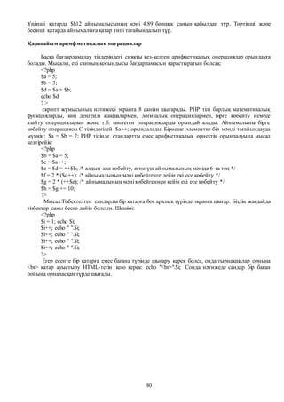 80
Үшінші қатарда $h12 айнымалысының мәні 4.89 бөлшек санын қабылдап тұр. Төртінші және
бесінші қатарда айнымалыға қатар типі тағайындалып тұр.
Қарапайым аримфметикалық операциялар
Басқа бағдарламалау тілдеріндегі сияқты кез-келген арифметикалық операциялар орындауға
болады. Мысалы, екі санның қосындысы бағдарламасын қарастыратын болсақ:
<?php
$a = 5;
$b = 3;
$d = $a + $b;
echo $d
? >
скрипт жұмысының нәтижесі экранға 8 санын шығарады. PHP тілі барлық математикалық
функцияларды, көп деңгейлі жақшалармен, логикалық операциялармен, бірге көбейту немесе
азайту операцияларын және т.б. көптеген операцияларды орындай алады. Айнымалыны бірге
көбейту операциясы С тіліндегідей $a++; орындалады. Бірнеше элементке бір мәнді тағайындауда
мүмкін: $a = $b = 7; PHP тілінде стандартты емес арифметикалық өрнектің орындалуына мысал
келтірейік:
<?php
$b = $a = 5;
$c = $a++;
$e = $d = ++$b; /* алдын-ала көбейту, яғни үш айнымалының мәніде 6-ға тең */
$f = 2 * ($d++); /* айнымалының мәні көбейгенге дейін екі есе көбейту */
$g = 2 * (++$e); /* айнымалының мәні көбейгеннен кейін екі есе көбейту */
$h = $g += 10;
?>
Мысал:Тізбектелген сандарды бір қатарға бос аралық түрінде экранға шығар. Біздің жағдайда
тізбектер саны беске дейін болсын. Шешімі:
<?php
$i = 1; echo $i;
$i++; echo " ".$i;
$i++; echo " ".$i;
$i++; echo " ".$i;
$i++; echo " ".$i;
?>
Егер есепте бір қатарға емес бағана түрінде шығару керек болса, онда тырнақшалар орнына
<br> қатар ауыстыру HTML-тегін қою керек: echo "<br>".$i; Сонда нәтижеде сандар бір баған
бойына орналасқан түрде шығады.
 