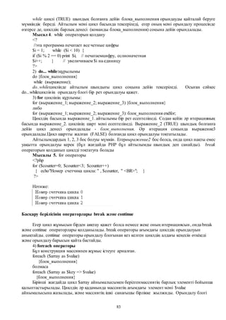 83
while циклі (TRUE) шындық болғанға дейін блока_выполнения орындауды қайталай беруге
мүмкіндік береді. Айтылым мәні цикл басында тексеріледі, егер оның мәні орындалу процесінде
өзгерсе де, циклдің барлық денесі (команды блока_выполнения) соңына дейін орындалады.
Мысал 4. while операторын қолдану
<?
//эта программа печатает все четные цифры
$i = 1; while ($i < 10) {
if ($i % 2 == 0) print $i; // печатаемцифру, еслионачетная
$i++; } // увеличиваем $i на единицу
?>
2) do... while:құрылымы
do {блок_выполнения}
while (выражение);
do..whileциклінде айтылым шындығы цикл соңына дейін тексеріледі. Осыған сәйкес
do...whileциклінің орындалу блогі бір рет орындалуы қажет.
3) for циклінің құрлымы:
for (выражение_1; выражение_2; выражение_3) {блок_выполнения}
либо
for (выражение_1; выражение_2; выражение_3): блок_выполнения endfor;
Циклдің басында выражение_1. айтылымы бір рет есептелінеді. Содан кейін әр итерацияның
басында выражение_2. циклінің шарт мәні есептелінеді. Выражение_2 (TRUE) шындық болғанға
дейін цикл денесі орындалады - блок_выполнения. Әр итерация соңында выражение3
орындалады.Цикл шартты жалған (FALSE) болғанда цикл орындалуы тоқтатылады.
Айтылымдардың 1, 2, 3 бос болуы мүмкін. Егервыражение2 бос болса, онда цикл нақты емес
уақытта орындалуы керек (бұл жағдайда РНР бұл айтылымды шындық деп санайды). break
операторын қолданып циклді тоқтатуға болады
Мысалы 5. for операторы
<?php
for ($counter=0; $counter<3; $counter++)
{ echo"Номер счетчика цикла: " , $counter, " <BR>"; }
?>
Нәтиже:
Басқару берілісінің операторлары break және continue
Егер цикл жұмысын бірден аяқтау қажет болса немесе жеке оның итериациясын, онда break
және continue операторлары қолданылады. break операторы ағымдағы циклдің орындалуын
анықтайды. continue операторы орындалу блогынан кез келген циклдің алдағы кеңесін өткізеді
және орындалу барысын қайта бастайды.
4) foreach операторы
Бұл конструкция массивпен жұмыс істеуге арналған.
foreach ($array as $value)
{блок_выполнения}
болмаса
foreach ($array as $key => $value)
{блок_выполнения}
Бірінші жағдайда цикл $array айнымалысымен берілгенмассивтің барлық элементі бойынша
қалыптастырылады. Циклдің әр қадамында массивтің ағымдағы элемент мәні $value
айнымалысына жазылады, және массивтің ішкі санағышы бірлікке жылжиды. Орындалу блогі
 