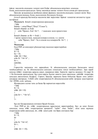 84
ішінде массивтің ағымдағы элемент мәні $value айнымалысы көмегімен алынады.
блока_выполнения орындалуы $array масивінде қанша элемент болса сонша рет орындалады
Циклдің әр қадамында жазбаның екінші формасы массивтің ағымдағы элемент кілтін $key
айнымалысына жазады, блоке_выполнения. Қолдануға болады.
foreach орындау бастағанда массивтің ішкі көрсеткіші бірінші элементке автоматты түрде
келтіріледі.
Мысалы 6. foreach операторының орындалуы
<?php
$names = array("Иван","Петр","Семен");
foreach ($names as $val)
{ echo "Привет, $val <br>"; // выводим всем приветствие
}
foreach ($names as $k => $val) {
// кроме приветствия, выведем номера в списке, т.е. ключи
echo "Привет, $val ! Ты в списке под номером $k <br>"; }
?>
Мысалдар
Енді PHP-де циклдерді ұйымдастыру мысалын қарастырайық:
<?php
$i = 0;
$n = 10;
while ($i <=$n):
echo $i. “<br>n” ;
$i++;
endwhile;
?>
Скрипттің мағынасы өте қарапайым. $i айнымалысына циклдың басындағы мәнді
тағайындаймыз да, $n айнымалысына циклдың соңындағы мәнді тағайындаймыз. Ары қарай
циклды while() операторы арқылы ашып, жақшаның ішіне берілетін шартты жазамыз. Ол шарт $i
<=$n болғанша орындалады. Бұл цикл шарты бұлған заматта цикл аяқталады. еndwhile операторы
циклдың аяқталғанын білдіреді. Скрипт, браузер экранына баған бойынша бірден онға дейінгі
сандарды шығарады. Себебі echo операторының $i айнымалысынан кейін қатарды ауыстыратын
<br> HTML-тегін қойдық.
Жоғарыдағы есепке тағы да басқа бір вариантын көрсетейік:
<?php
$i = 0;
while ($i<=10)
{
echo $i++. “<br>n”;
}
?>
Бұл екі бағдарламаның нәтижесі бірдей болады.
Енді PHP-де do…while операторының құрылысын қарастырайық. Бұл да цикл болып
саналады, оның while операторынан ерекшелігі “дейін” емес “кейін”, яғни цикл жұмысы
оператордан кейін аяқталады. do...while циклі үшін тек бірақ синтаксис бар:
<?php
$i = 0;
do
{
echo $i. "<br>n";
$i++;
}
while ($i <= 10);
 