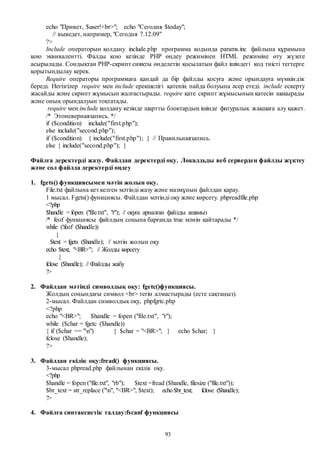93
echo "Привет, $user!<br>"; echo "Сегодня $today";
// выведет, например, "Сегодня 7.12.09"
?>
Include операторын қолдану include.php программа кодында params.inc файлына құрамына
қою эквивалентті. Фалды қою кезінде РНР өңдеу режимінен HTML режиміне өту жүзеге
асырылады. Сондықтан РНР-скрипт сияқты өнделетін қосылатын файл ішіндегі код тиісті тегтерге
қорытындылау керек.
Require операторы программаға қандай да бір файлды қосуға және орындауға мүмкіндік
береді. Негізгілер require мен include ерекшелігі қатенің пайда болуына әсер етеді. include ескерту
жасайды және скрипт жұмысын жалғастырады. require қате скрипт жұмысының қатесін шақырады
және оның орындалуын тоқтатады.
require мен include қолдану кезінде шартты блоктардың ішінде фигуралық жақшаға алу қажет.
/* Этоневернаязапись. */
if ($condition) include("first.php");
else include("second.php");
if ($condition) { include("first.php"); } // Правильнаязапись.
else { include("second.php"); }
Файлға деректерді жазу. Файлдан деректерді оқу. Локалдьды веб серверден файлды жүктеу
және сол файлда деректерді өңдеу
1. fgets() функциясымен мәтін жолын оқу.
File.txt файлына кез келген мәтінді жазу және мазмұнын файлдан қарау.
1 мысал. Fgets() функциясы. Файлдан мәтінді оқу және көрсету. phpreadfile.php
<?php
$handle = fopen ("file.txt", "r"); // оқуға арналған файлды ашамыз
/* feof функциясы файлдың соңына барғанда true мәнін қайтарады */
while (!feof ($handle))
{
$text = fgets ($handle); // мәтін жолын оқу
echo $text, "<BR>"; // Жолды көрсету
}
fclose ($handle); // Файлды жабу
?>
2. Файлдан мәтінді символдық оқу: fgetc()функциясы.
Жолдың соңындағы символ <br> тегін алмастырады (есте сақтаңыз).
2-мысал. Файлдан символдық оқу, phpfgrtc.php
<?php
echo "<BR>"; $handle = fopen ("file.txt", "r");
while ($char = fgetc ($handle))
{ if ($char == "n") { $char = "<BR>"; } echo $char; }
fclose ($handle);
?>
3. Файлдан екілік оқу:fread() функциясы.
3-мысал phpread.php файлынан екілік оқу.
<?php
$handle = fopen ("file.txt", "rb"); $text =fread ($handle, filesize ("file.txt"));
$br_text = str_replace ("n", "<BR>", $text); echo$br_text; fclose ($handle);
?>
4. Файлға синтаксистік талдау:fscanf функциясы
 