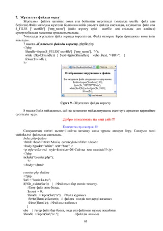 95
7. Жүктелген файлды өңдеу
Жүктелген файлға қатынас оның аты бойынша жүргізіледі (мысалда userfile файл аты
берілген).Файл мазмұны жүктеліп болғаннан кейін уақытта файлда сақталады, ал уақытша файл аты
$_FILES [' userfile'] ['tmp_name'] (файл жүктеу өрісі userfile деп аталады деп алайық)
суперглобальды массивқа орналастырылады.
7-мысалда жүктелген файл экранда көрсетілген. Файл мазмұны fopen функциясы көмегімен
ашылады.
7 мысал. Жүктелген файлды көрсету, phpfile.php
<?php
$handle=fopen($_FILES['userfile'] ['tmp_name'], "r");
while (!feof($handle)) { $text=fgets($handle); echo $text, "<BR>"; }
fclose($handle);
?>
Сурет 9 - Жүктелген файды көрсету
8 мысал.Файл пайдаланып, сайтқа қатынаған пайдаланушыны есептеуге арналған қарапайым
есептеуіш құру.
Санауыштың негізгі қызметі сайтқа қатынау саны туралы ақпарат беру. Санауыш мәні
statistika.txt файлында сақталады.
Іndex.php файлы
<html><head><title>Менің есептеуішім</title></head>
<body bgcolor="white" text="blue" >
<p style=color:red style=font-size=20>Сайтқа хош келдіңіз!!!</p>
<?php
include("counter.php");
?>
</body></html>
counter.php файлы
<?php
$url = "statistika.txt";
if(!file_exists($url)) { //Файлдың бар екенін тексеру.
//Егер файл жоқ болса,
$count = 0;
$handle = fopen($url,"a"); //Файл құрамыз
fwrite($handle,$count); // файлға нолдік мәндерді жазамыз
fclose($handle); //Файлды жабамыз
}
else { //егер файл бар болса, онда сол файлмен жұмыс жасаймыз
$handle = fopen($url,"a+"); //файлды ашамыз
 