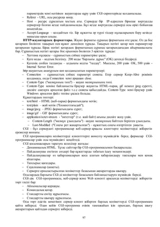 97
параметрдің мәні негізінен жауаптарды құру үшін CGI-скриптерінде қолданылады.
 Referer - URL, осы ресурсқа көшу.
 Host – ресурс сұралатын хостың аты. Серверде бір IP-адреспен бірнеше виртуалды
серверлер болған кезде пайдаланылады. Бұл кезде виртуалды серверді осы өрісі бойынша
анықтайды.
 Accept-Language – қолдайтын тіл. Бір құжатты әр түрлі тілдер нұсқаларымен беру кезінде
маңызды орын алады.
HTTP-жауаптардың форматтары. Жауап форматы сұраныс форматына өте ұқсас. Ол да бос
қатармен бөлінген тақырып пен құжат денесінен тұрады. Тақырып негізгі қатар мен парамертлер
қатарынан тұрады. Бірақ негізгі қатардың форматының сұраныс қатарындағыдан айырмашылығы
бар. Сұраныстың негізгі қатары бос орынмен бөлінген 3 өрістен тұрады:
 Хаттама нұсқасы – сұраныстың сәйкес параметріне ұқсас.
 Қате коды – кодтық белгілеу. 200 коды "барлығы дұрыс" (OK) дегенді білдіреді.
 Қатенің сөзбен талдануы – алдыңғы кодты "талдау". Мысалы, 200 үшін OK, 500 үшін -
Internal Server Error.
http-жауаптың анағұрлым көп қолданылатын параметрлері:
 Connection – сұраныстың сәйкес параметрі сияқты. Егер сервер Keep-Alive режімін
қолдамаса, онда Connection мәні әрқашан close.
 Content-Type ("мазмұнның типі") – жауап мазмұнынынң типі.
 Content-Type мәніне байланысты браузер жауапты HTML-парақ, gif немесе jpeg суретті,
дискіге сақтауға арналған файл т.с.с сияқты қабылдайды. Content-Type мәні браузер үшін
Windows арналған файл типіне ұқсаса болады.
Құжаттардың типтері:
 text/html - HTML (веб-парақ) форматындағы мәтін;
 text/plain – жай мәтін ("блокноттағыдай");
 image/jpeg – JPEG форматындағы сүрет;
 image/gif – GIF форматындағы сурет;
 application/octet-stream - "октеттер" (т.е. жай байт) ағыны дискіге жазу үшін.
 Content-Length ("мазмұн ұзындығы") –жауап мазмұнның байтпен берілген ұзындығы.
 Last-Modified ("Соңғы рет жаңартылған") – құжаттың соңғы өзгертілген уақыты.
CGI – бұл сервердегі программалар веб-сервер арқылы кленттерге мәліметтерді жіберетін
ережелер жинағы.
CGI программаларға мәліметтерді клиентттерге жөнелту мүмкіндігін берсе, формалар CGI-
программалар үшін осы мүмкіндікті кеңейтеді.
CGI қосымшаларын таратуға келесілер жатады:
 Динамикалық HTML. Тұтас сайттар бір CGI-программасымен басқарылады.
 Пайдаланушы енгізген сөздері бар құжаттарды табатын іздеу механизмдері.
 Пайдаланушылар өз хабарламаларын қоса алатын хабарландыру тақталары мен қонақ
кітаптары.
 Тапсырыс қағаздары.
 Сауалнамалар (анкеты).
 Серверге орналастырылған мәліметтер базасынан ақпараттарды шығару.
Осылардың барлығы CGI-ді мәліметтер базасымен байланыстыруға мүмкіндік береді.
CGI-дің CGI-программасы, веб-сервер және Web клиенті арасында мәліметтерді жіберетін
төрт тәсілі бар:
 Айнымалылар қоршауы.
 Командалық қатар.
 Стандартты енгізу құрылғысы.
 Стандартты шығару құрылғысы.
Осы төрт әдістің көмегімен сервер клиент жіберген барлық мәліметтерді CGI-программаға
қайта жібереді. Одан кейін CGI-программа өзінің таңғажайып ісін орындап, барлық шығу
ақпараттарын қайтадан серверге жібереді.
 