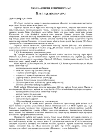 99
3 БӨЛІМ. ДЕРЕКТЕР ҚОРЫМЕН ЖҰМЫС
§ 3.1 MySQL ДЕРЕКТЕР ҚОРЫ
Деректер қор құрылымы
SQL Server мәліметтер деректер қорында сақталады. Деректер қор құрылымын екі жақтан
қарастыруға болады: қисын және физикалық.
Деректер қордың қисын құрылымы кестелердің құрылымын, олардың арасындағы өзара
қарым-қатынасын, қолданушылардың тізімін, сақталатын процедураларды, ережелерді, және
деректер қордың басқа объектілерін сипаттайды. Кесте өріс және жазба жинағынан тұрады.
Кестелердің екі түрін белгілейді: тұрақты және уақытша. Тұрақты кестелер бар болады,
өшірілгенше. Уақытша кестелер олар өшірілгенше. Жергілікті уақытша кестелер ағымдағы сеанста
бар болады, содан кейін өшіріледі. Аумақты уақытша кестелер бар болады қолданылған барлық
сеанстар аяқталғанша.Транзакция журналы жұмыс аймағы болып келеді. Бұл аймаққа SQL Server
транзакция басталып аяқталғанша ақпаратты жазады.
Деректер қордың физикалық құрылымына деректер қордың файлдары мен транзакция
журналының сипаттамасы кіреді. Сонымен қатар, ДҚ алғашқы өлшемі, өсу қадамы, максималды
өлшемі, конфигурация параметрлері кіреді.
2. SQL Server деректер қор архитектурасы.
Бір серверге мыңдаған қолданушылар қатынай алатын көптеген деректер қоры кіреді.
Microsoft SQL Server ДҚ екі типке бөлінеді: жүйелік және қолданушылық. Жүйелік ДҚ жүйені
басқаратын метамәліметтер орналасады. Microsoft SQL Server орнатқан кезде келесі жүйелік ДҚ
құрылады: master, model, tempdb и msdb.
Master жүйелік ДҚ қолданушылық ДҚ мен Microsoft SQL Server жұмысын басқарады. Мұнда
келесі мәліметтер бар:
 қолданушылардың есептік жазбалары;
 ағымдағы процесстер туралы мәліметтер;
 - жүйелік қателер туралы хабарламалар;
 - сервердегі деректер қоры туралы хабарламалар;
 деректер қордың ерекшеленген өлшемдері;
 белсенді блокировкалар туралы хабарламалар;
 ДҚ қатынауға мүмкін құрылғылар туралы хабарламалар;
 жүйелік администрлеудің процедуралары.
Model жүйелік ДҚ ағымдағы серверде құрылатын ДҚ үшін шаблон болып келеді. Мұнда әр
қолданушылық ДҚ-на қажет жүйелік кестелер бар. Бұл ДҚ-на келесі объектілерді орналастырады:
 қолданушымен анықталатын мәліметтер типтері;
 енгізуді тексеретін ережелер;
 үнсіз келісім шарт бойынша мәндер;
 сақталатын процедуралар;
 ДҚ рұқсат беретін қолданушылар туралы ақпарат.
Тempdb жүйелік ДҚ дискіге келесі уақытша объектілерді орналастыру үшін қызмет етеді:
кесте, топтасу не реттеу ұсыныстардың аралық нәтижелері және т.б. Мsdb жүйелік ДҚ SQL
Executive қызметін жоспарлау үшін қолданылады. Msdb ДҚ келесі жүйелік кестелер: sysalerts,
sysoperators, sysnotifications, systasks, syshistory және sysservermessages. Бұл кестелерде сәйкесінше
келесі ақпарат бар: оқиғамен анықталған қолданушылар; операторлар; оқиғамен операторлардың
байланысы; серверге хабарлама және т.б.
ДҚ каталогы жүйелік кестелердің жинағы болып келеді. Жүйелік кестелердің атаулары sys
сөзінен басталады. Мұнда қолданушылар, триггерлер мен сақталатын процедуралар, кестелер,
кестедегі индекстер, мәліметтер типтері және т.б. туралы ақпарат сақталады. Жүйелік кестелердің
атаулары сақталатын ақпаратқа байланысты. Мысалы, sysindexes жүйелік кестесінде индекстер
туралы мәліметтер бар. Әр ДҚ-да шамамен екі файл бар: біреуі ақпаратты сақтау үшін
қолданылады, екінші транзакция журналы үшін. ДҚ-да келесі типтес файлдар бар:
 