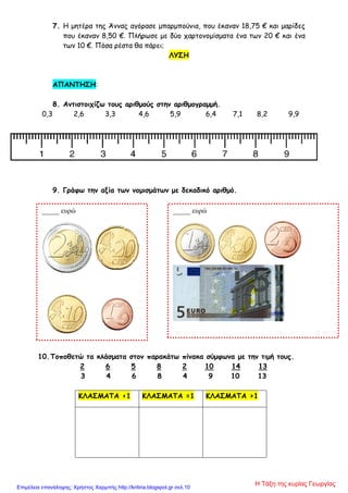 7. Η μητέρα της Άννας αγόρασε μπαρμπούνια, που έκαναν 18,75 € και μαρίδες
που έκαναν 8,50 €. Πλήρωσε με δύο χαρτονομίσματα ένα των 20 € και ένα
των 10 €. Πόσα ρέστα θα πάρει;
ΛΥΣΗ
ΑΠΑΝΤΗΣΗ:
8. Αντιστοιχίζω τους αριθμούς στην αριθμογραμμή.
0,3 2,6 3,3 4,6 5,9 6,4 7,1 8,2 9,9
9. Γράφω την αξία των νομισμάτων με δεκαδικό αριθμό.
10.Τοποθετώ τα κλάσματα στον παρακάτω πίνακα σύμφωνα με την τιμή τους.
2 6 5 8 2 10 14 13
3 4 6 8 4 9 10 13
ΚΛΑΣΜΑΤΑ <1 ΚΛΑΣΜΑΤΑ =1 ΚΛΑΣΜΑΤΑ >1
_____ ευρώ _____ ευρώ
Η Τάξη της κυρίας ΓεωργίαςΕπιμέλεια επανάληψης: Χρήστος Χαρμπής http://kritiria.blogspot.gr σελ.10
 