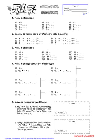 1. Κάνω τις διαιρέσεις:
72 : 8 = …….. 56 : 7 = …….. 49 : 7 = ……..
63 : 7 = …….. 48 : 6 = …….. 45 : 5 = ……..
81 : 9 = …….. 16 : 4 = …….. 42 : 7 = ……..
64 : 8 = …….. 36 : 6 = …….. 28 : 4 = ……..
2. Βρίσκω το πηλίκο και το υπόλοιπο της κάθε διαίρεσης:
17 : 3  π = …… υ = …… 44 : 5  π = …… υ = ……
33 : 5  π = …… υ = …… 56 : 6  π = …… υ = ……
47 : 9  π = …… υ = …… 68 : 7  π = …… υ = ……
3. Κάνω τις διαιρέσεις:
36 : 12 = …….. 42 : 14 = …….. 260 : 13 = ……..
44 : 11 = …….. 64 : 16 = …….. 280 : 14 = ……..
39 : 13 = …….. 220 : 11 = …….. 320 : 16 = ……..
60 : 15 = …….. 240 : 12 = …….. 340 : 17 = ……..
4. Κάνω τις πράξεις όπως στο παράδειγμα:
29 : 3 = ; 76 : 8 = ;
29 = (3  9) + 2 76 = (…..  …..) + ……
38 : 7 = ; 50 : 6 = ;
38 = (…..  …..) + …… 50 = (…..  ……) + ……
60 : 8 = ; 39 : 4 = ;
60 = (…..  …..) + …… 39 = (…..  ……) + ……
5. Λύνω τα παρακάτω προβλήματα.
1. Η γ΄ τάξη έχει 30 παιδιά. Ο γυμναστής
χώρισε τα παιδιά σε ομάδες των 4 παι-
διών. Πόσες ομάδες έγιναν; Πόσα παι-
διά περίσσεψαν;
2. Ένας ελαιοπαραγωγός συσκεύασε 65
κιλά λάδι σε 7 δοχεία. Πόσα κιλά λάδι
χώρεσαν σε κάθε δοχείο; Πόσα κιλά
λάδι περίσσεψαν;
ΛΥΣΗ
ΑΠΑΝΤΗΣΗ:
ΛΥΣΗ
ΑΠΑΝΤΗΣΗ:
Τάξη Γ΄
Όνομα___________________
Επώνυμο_______________
ΠΑΛΑΝΗΣ ΑΘΑΝΑΣΙΟΣ
Επιμέλεια επανάληψης: Χρήστος Χαρμπής http://kritiria.blogspot.gr σελ.43
 