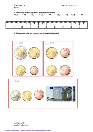 9η
ΕΝΟΤΗΤΑ ΦΥΛΛΟ ΕΡΓΑΣΙΑΣ
ΚΕΦ.57
5. Αντιστοιχίζω τους αριθμούς στην αριθμογραμμή.
• 0,3 • 2,6 • 3,3 • 4,6 • 5,9 • 6,4 •7,1 • 8,2 • 9,9
6. Γράφω την αξία των νομισμάτων με δεκαδικό αριθμό.
_____ ευρώ _____ ευρώ
_____ ευρώ
ΔΑΣΚΑΛΟΣ:
ΦΩΤΗΣ ΣΤΑΜΟΣ
Επιμέλεια επανάληψης: Χρήστος Χαρμπής http://kritiria.blogspot.gr σελ.56
 
