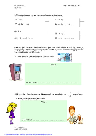 9η
ΕΝΟΤΗΤΑ ΦΥΛΛΟ ΕΡΓΑΣΙΑΣ
ΚΕΦ.59
100
112
3. Συμπληρώνω το πηλίκο και το υπόλοιπο στις διαιρέσεις:
33 : 5 = ; 44 : 6 = ;
33 = ( 5  …..) + …… 44 = ( 6  ……) + ……
65 : 8 = ;
39 : 4 = ;
65 = ( 8  …..) + …… 39 = ( 4  ……) + ……
4. Ο πατέρας του Ευάγγελου έκανε ανάληψη 1400 ευρώ από το Α.Τ.Μ της τράπεζας.
Το μηχάνημα έβγαλε 20 χαρτονομίσματα των 50 ευρώ και τα υπόλοιπα χρήματα σε
χαρτονομίσματα των 20 ευρώ.
 Πόσα ήταν τα χαρτονομίσματα των 20 ευρώ;
5. Η Άννα έχει ύψος 1μέτρο και 34 εκατοστά και ο αδελφός της του μέτρου.
 Ποιος είναι ψηλότερος και πόσο;
ΛΥΣΗ
ΑΠΑΝΤΗΣΗ ……………………………………………………….
ΛΥΣΗ
ΑΠΑΝΤΗΣΗ ..…………………………………………
ΔΑΣΚΑΛΟΣ:
ΦΩΤΗΣ ΣΤΑΜΟΣ
Επιμέλεια επανάληψης: Χρήστος Χαρμπής http://kritiria.blogspot.gr σελ.61
 