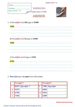 ΚΕΦΑΛΑΙΟ 53
ΜΑΘΗΜΑΤΙΚΑ
-Αριθμοί μέχρι το 10.000-
ΑΣΚΗΣΕΙΣ
1. α) Να ανεβείτε ανά 100 μέχρι το 10.000
7.000, ……………………………………………………………………………………..
……………………………………………………………………………………….……
…………………………………………………………………………………………….
…………………………………………………………………………………………….
β) Να ανεβείτε ανά 10 μέχρι το 10.000
9.900, ……………………………………………………………………………………..
……………………………………………………………………………………….……
…………………………………………………………………………………………….
…………………………………………………………………………………………….
γ) Να ανεβείτε ανά 1 μέχρι το 9.010
8.990, ……………………………………………………………………………………..
……………………………………………………………………………………….……
…………………………………………………………………………………………….
…………………………………………………………………………………………….
2. Ποια αξία έχουν τα ψηφία στον κάθε αριθμό;
Το ψηφίο 7 Το ψηφίο 9
8.257 Έχει αξία: 7 δ 7.956 Έχει αξία:
α 9.473 ε 5.892
β 6.785 στ 9.534
γ 7.542 ζ 4.689
Όνομα: _______________________
Επώνυμο: _____________________
Ημερ: 18-5-12 – Γ1
Βασιλόπουλος Κωνσταντίνος
Επιμέλεια επανάληψης: Χρήστος Χαρμπής http://kritiria.blogspot.gr σελ.64
 