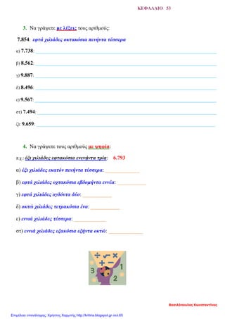 ΚΕΦΑΛΑΙΟ 53
3. Να γράψετε με λέξεις τους αριθμούς:
7.854: εφτά χιλιάδες οκτακόσια πενήντα τέσσερα
α) 7.738: ________________________________________________________________________________
β) 8.562: ________________________________________________________________________________
γ) 9.887: ________________________________________________________________________________
δ) 8.496: ________________________________________________________________________________
ε) 9.567: ________________________________________________________________________________
στ) 7.494: _______________________________________________________________________________
ζ): 9.659: _______________________________________________________________________________
4. Να γράψετε τους αριθμούς με ψηφία:
π.χ.: έξι χιλιάδες εφτακόσια ενενήντα τρία: 6.793
α) έξι χιλιάδες εκατόν πενήντα τέσσερα: _____________
β) εφτά χιλιάδες οχτακόσια εβδομήντα εννέα: ___________
γ) εφτά χιλιάδες ογδόντα δύο: ___________
δ) οκτώ χιλιάδες τετρακόσια ένα: ___________
ε) εννιά χιλιάδες τέσσερα: ____________
στ) εννιά χιλιάδες εξακόσια εξήντα οκτώ: _____________
Βασιλόπουλος Κωνσταντίνος
Επιμέλεια επανάληψης: Χρήστος Χαρμπής http://kritiria.blogspot.gr σελ.65
 