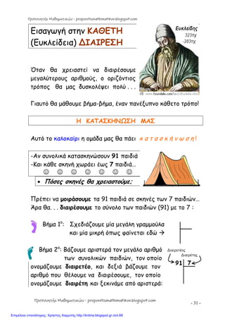- 31 -
Εισαγωγή στην ΚΑΘΕΤΗ
(Ευκλείδεια) ∆ΙΑΙΡΕΣΗ
Όταν θα χρειαστεί να διαιρέσουμε
μεγαλύτερους αριθμούς, ο οριζόντιος
τρόπος θα μας δυσκολέψει πολύ . . .
Γιαυτό θα μάθουμε βήμα-βήμα, έναν πανέξυπνο κάθετο τρόπο!
Η ΚΑΤΑΣΚΗΝΩΣΗ ΜΑΣ
Αυτό το καλοκαίρι η ομάδα μας θα πάει κ α τ α σ κ ή ν ω σ η !
-Αν συνολικά κατασκηνώσουν 91 παιδιά
-Και κάθε σκηνή χωράει έως 7 παιδιά…
      
 Πόσες σκηνές θα χρειαστούμε;
Πρέπει να μοιράσουμε τα 91 παιδιά σε σκηνές των 7 παιδιών…
Άρα θα. . . διαιρέσουμε το σύνολο των παιδιών (91) με το 7 :
Βήμα 1ο
: Σχεδιάζουμε μία μεγάλη γραμμούλα
και μία μικρή όπως φαίνεται εδώ 
Βήμα 2ο
: Βάζουμε αριστερά τον μεγάλο αριθμό
των συνολικών παιδιών, τον οποίο
ονομάζουμε διαιρετέο, και δεξιά βάζουμε τον
αριθμό που θέλουμε να διαιρέσουμε, τον οποίο
ονομάζουμε διαιρέτη και ξεκινάμε από αριστερά:
Προπονητής Μαθηματικών - proponitismathimatikon.blogspot.com
Προπονητής Μαθηματικών - proponitismathimatikon.blogspot.com
Επιμέλεια επανάληψης: Χρήστος Χαρμπής http://kritiria.blogspot.gr σελ.68
 