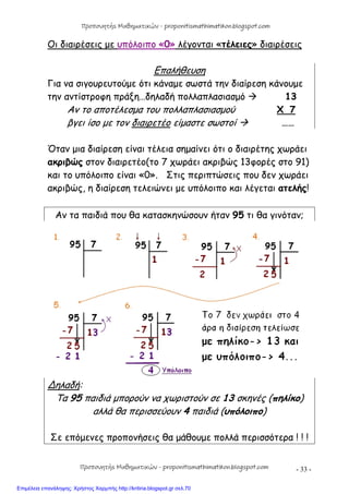 - 33 -
Οι διαιρέσεις με υπόλοιπο «0» λέγονται «τέλειες» διαιρέσεις
Επαλήθευση
Για να σιγουρευτούμε ότι κάναμε σωστά την διαίρεση κάνουμε
την αντίστροφη πράξη…δηλαδή πολλαπλασιασμό  13
Αν το αποτέλεσμα του πολλαπλασιασμού X 7
βγει ίσο με τον διαιρετέο είμαστε σωστοί  ……
Όταν μια διαίρεση είναι τέλεια σημαίνει ότι ο διαιρέτης χωράει
ακριβώς στον διαιρετέο(το 7 χωράει ακριβώς 13φορές στο 91)
και το υπόλοιπο είναι «0». Στις περιπτώσεις που δεν χωράει
ακριβώς, η διαίρεση τελειώνει με υπόλοιπο και λέγεται ατελής!
Αν τα παιδιά που θα κατασκηνώσουν ήταν 95 τι θα γινόταν;
∆ηλαδή:
Τα 95 παιδιά μπορούν να χωριστούν σε 13 σκηνές (πηλίκο)
αλλά θα περισσεύουν 4 παιδιά (υπόλοιπο)
Σε επόμενες προπονήσεις θα μάθουμε πολλά περισσότερα ! ! !
Προπονητής Μαθηματικών - proponitismathimatikon.blogspot.com
Προπονητής Μαθηματικών - proponitismathimatikon.blogspot.com
Επιμέλεια επανάληψης: Χρήστος Χαρμπής http://kritiria.blogspot.gr σελ.70
 