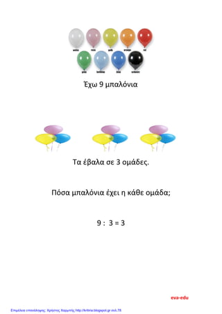 Έχω 9 μπαλόνια
Τα έβαλα σε 3 ομάδες.
Πόσα μπαλόνια έχει η κάθε ομάδα;
9 : 3 = 3
eva-edu
Επιμέλεια επανάληψης: Χρήστος Χαρμπής http://kritiria.blogspot.gr σελ.78
 