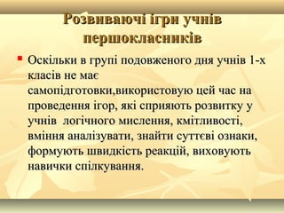 Розвиваючі ігри учнівРозвиваючі ігри учнів
першокласниківпершокласників
 ОскОскіільки в групі подовженого дня учнів 1-хльки в групі подовженого дня учнів 1-х
класів не маєкласів не має
самопідготовки,використовую цей час насамопідготовки,використовую цей час на
проведення ігор, які сприяють розвитку упроведення ігор, які сприяють розвитку у
учнів логічного мислення, кмітливості,учнів логічного мислення, кмітливості,
вміння аналізувати, знайти суттєві ознаки,вміння аналізувати, знайти суттєві ознаки,
формують швидкість реакцій, виховуютьформують швидкість реакцій, виховують
навички спілкування.навички спілкування.
 