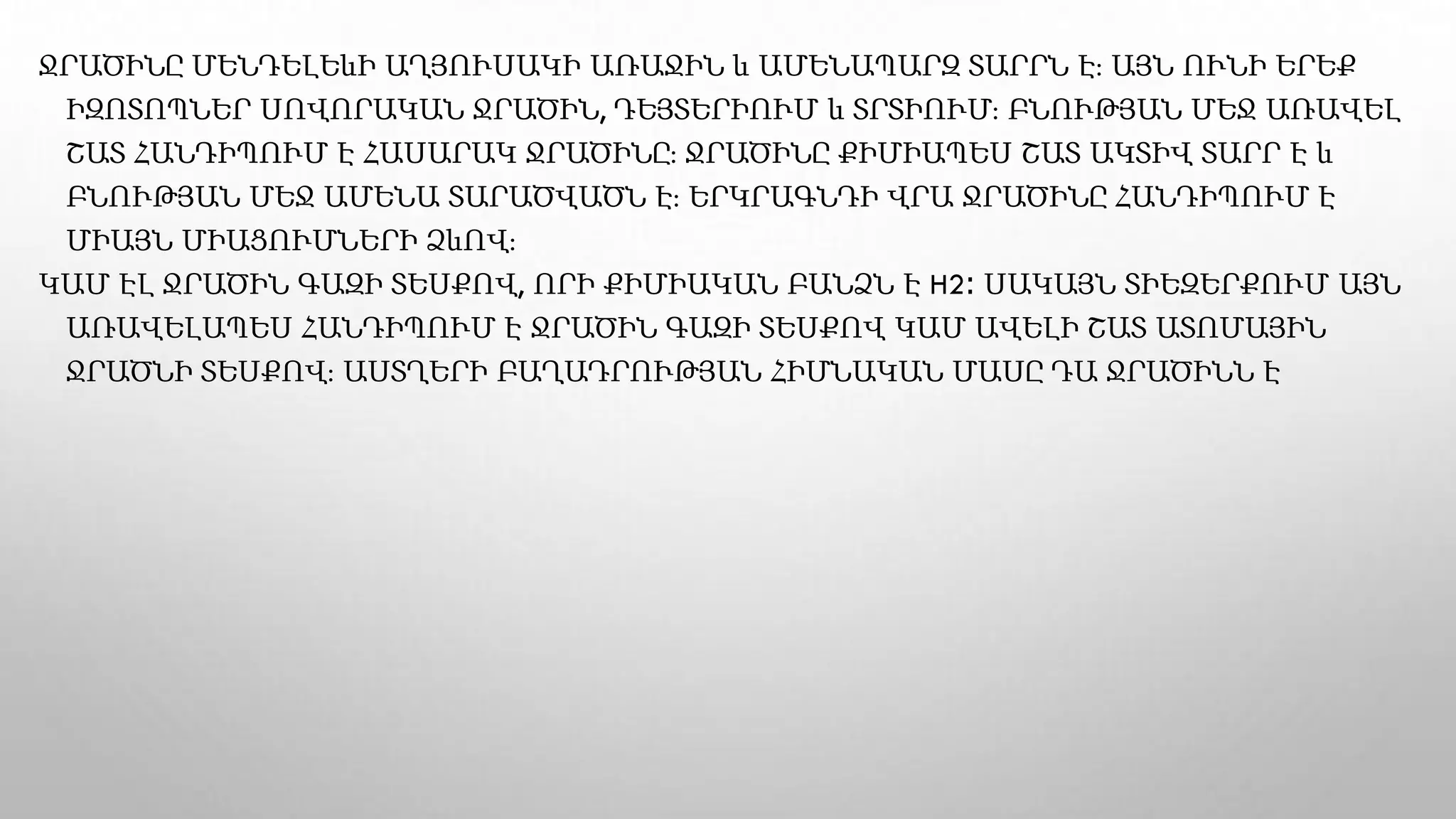 ՋՐԱԾԻՆԸ ՄԵՆԴԵԼԵևԻ ԱՂՅՈՒՍԱԿԻ ԱՌԱՋԻՆ և ԱՄԵՆԱՊԱՐԶ ՏԱՐՐՆ Է։ ԱՅՆ ՈՒՆԻ ԵՐԵՔ
ԻԶՈՏՈՊՆԵՐ ՍՈՎՈՐԱԿԱՆ ՋՐԱԾԻՆ, ԴԵՅՏԵՐԻՈՒՄ և ՏՐՏԻՈՒՄ։ ԲՆՈՒԹՅԱՆ ՄԵՋ ԱՌԱՎԵԼ
ՇԱՏ ՀԱՆԴԻՊՈՒՄ Է ՀԱՍԱՐԱԿ ՋՐԱԾԻՆԸ։ ՋՐԱԾԻՆԸ ՔԻՄԻԱՊԵՍ ՇԱՏ ԱԿՏԻՎ ՏԱՐՐ Է և
ԲՆՈՒԹՅԱՆ ՄԵՋ ԱՄԵՆԱ ՏԱՐԱԾՎԱԾՆ Է։ ԵՐԿՐԱԳՆԴԻ ՎՐԱ ՋՐԱԾԻՆԸ ՀԱՆԴԻՊՈՒՄ Է
ՄԻԱՅՆ ՄԻԱՑՈՒՄՆԵՐԻ ՁևՈՎ։
ԿԱՄ ԷԼ ՋՐԱԾԻՆ ԳԱԶԻ ՏԵՍՔՈՎ, ՈՐԻ ՔԻՄԻԱԿԱՆ ԲԱՆՁՆ Է H2։ ՍԱԿԱՅՆ ՏԻԵԶԵՐՔՈՒՄ ԱՅՆ
ԱՌԱՎԵԼԱՊԵՍ ՀԱՆԴԻՊՈՒՄ Է ՋՐԱԾԻՆ ԳԱԶԻ ՏԵՍՔՈՎ ԿԱՄ ԱՎԵԼԻ ՇԱՏ ԱՏՈՄԱՅԻՆ
ՋՐԱԾՆԻ ՏԵՍՔՈՎ։ ԱՍՏՂԵՐԻ ԲԱՂԱԴՐՈՒԹՅԱՆ ՀԻՄՆԱԿԱՆ ՄԱՍԸ ԴԱ ՋՐԱԾԻՆՆ Է
 