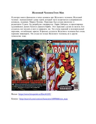 Железный Человек/Iron Man
Я смотрел много фильмоов и читал комиксы про Железного человека. Железный
человек - вымышленный супер герой, который часто встречается в американских
комиксах, изданных Марвел Комикс. Персонаж был создан писателем и
редактором Стэном Ли, разработан сценаристом Ларри Либером, и спроектирован
художниками Доном Хеком и Джеком Кирби. Этот персонаж сделан из железа. Его
создатель мог входить в него и управлять им. Это очень хороший и положительный
персонаж, он побеждает врагов. В фильме создатель Железного человека был очень
хорошим инженером. Он создал не только Железного человека, но и другие
технологии тоже.
Фильм- https://www.kinopoisk.ru/film/61237/
Комикс- http://marvel.com/comics/characters/1009368/iron_man
 