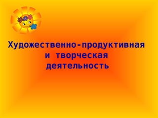 Художественно-продуктивная
и творческая
деятельность
 