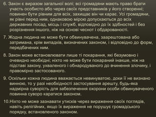 6. Закон є виразом загальної волі; всі громадяни мають право брати
участь особисто або через своїх представників у його створенні;
повинен бути рівним для всіх, захищає він чи карає. Усі громадяни,
як рівні перед ним, однаковою мірою допускаються до всіх
державних посад, місць і служб, відповідно до їх здібностей і без
розрізнення іншого, ніж на основі чеснот і обдарованості.
7. Жодна людина не може бути обвинувачена, заарештована або
затримана, крім випадків, визначених законом, і відповідно до форм,
передбачених ним.
8. Закон може встановлювати лише ті покарання, які безумовно і
очевидно необхідні; ніхто не може бути покараний інакше, ніж на
підставі закону, ухваленого і обнародуваного до вчинення злочину, і
правомірно застосованого.
9. Оскільки кожна людина вважається невинуватою, доки її не визнано
винною, то у разі необхідності застосування арешту, будь-яка
надмірна суворість для забезпечення охорони особи обвинуваченого
повинна суворо каратися законом.
10.Ніхто не може зазнавати утисків через вираження своїх поглядів,
навіть релігійних, якщо їх вираження не порушує громадського
порядку, встановленого законом.
 