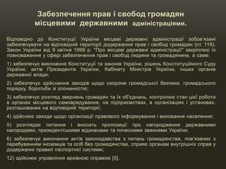 Забезпечення прав і свобод громадян
місцевими державними адміністраціями.
Відповідно до Конституції України місцеві державні адміністрації зобов’язані
забезпечувати на відповідній території додержання прав і свобод громадян (ст. 119).
Закон України від 9 квітня 1999 р. "Про місцеві державні адміністрації" закріплює їх
повноваження у сфері забезпечення прав і свобод людини та громадянина, а саме:
1) забезпечує виконання Конституції та законів України, рішень Конституційного Суду
України, актів Президента України, Кабінету Міністрів України, інших органів
державної влади;
2) забезпечує здійснення заходів щодо охорони громадської безпеки, громадського
порядку, боротьби зі злочинністю;
3) забезпечує розгляд звернень громадян та їх об'єднань, контролює стан цієї роботи
в органах місцевого самоврядування, на підприємствах, в організаціях і установах,
розташованих на відповідній території;
4) здійснює заходи щодо організації правового інформування і виховання населення;
5) розглядає питання і вносить пропозиції про нагородження державними
нагородами, президентськими відзнаками та почесними званнями України;
6) забезпечує виконання актів законодавства з питань громадянства, пов’язаних з
перебуванням іноземців та осіб без громадянства, сприяє органам внутрішніх справ у
додержанні правил паспортної системи;
12) здійснює управління архівною справою [5].
 