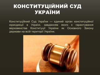 КОНСТИТУЦІЙНИЙ СУД
УКРАЇНИ
Конституці́йний Суд Украї́ни — єдиний орган конституційної
юрисдикції в Україні, завданням якого є гарантування
верховенства Конституції України як Основного Закону
держави на всій території України.
 