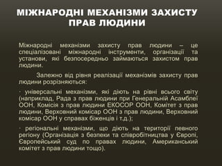 МІЖНАРОДНІ МЕХАНІЗМИ ЗАХИСТУ
ПРАВ ЛЮДИНИ
Міжнародні механізми захисту прав людини – це
спеціалізовані міжнародні інструменти, організації та
установи, які безпосередньо займаються захистом прав
людини.
Залежно від рівня реалізації механізмів захисту прав
людини розрізняються:
· універсальні механізми, які діють на рівні всього світу
(наприклад, Рада з прав людини при Генеральній Асамблеї
ООН, Комісія з прав людини ЕКОСОР ООН, Комітет з прав
людини, Верховний комісар ООН з прав людини, Верховний
комісар ООН у справах біженців і т.д.);
· регіональні механізми, що діють на території певного
регіону (Організація з безпеки та співробітництва у Європі,
Європейський суд по правах людини, Американський
комітет з прав людини тощо).
 