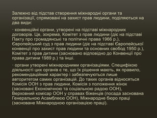 Залежно від підстав створення міжнародні органи та
організації, спрямовані на захист прав людини, поділяються на
два види:
· конвенційні органи, утворені на підставі міжнародних
договорів. Це, зокрема, Комітет з прав людини (діє на підставі
Пакту про громадянські та політичні права 1966 р.),
Європейський суд з прав людини (діє на підставі Європейської
конвенції про захист прав людини та основних свобод 1950 р.),
Комітет з прав дитини (засновано відповідно до Конвенції про
права дитини 1989 р.) та інші.
· органи утворені міжнародними організаціями. Специфікою
діяльності цих органів є те, що їх рішення мають, як правило,
рекомендаційний характер і забезпечуються лише
авторитетом самих організацій. До таких органів відносяться
Комісія ООН з прав людини, Комісія з положення жінок
(засновані Економічною та соціальною радою ООН),
Верховний комісар ООН у справах біженців (посада заснована
Генеральною Асамблеєю ООН), Міжнародне бюро праці
(засноване Міжнародною організацією праці).
 