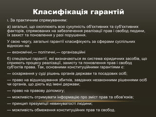 Класифікація гарантій
І. За практичним спрямуванням:
а) загальні, що охоплюють всю сукупність об'єктивних та суб'єктивних
факторів, спрямованих на забезпечення реалізації прав і свобод людини,
їх захист та поновлення у разі порушення.
У свою чергу, загальні гарантії класифікують за сферами суспільних
відносин на:
— економічні,— політичні,— організаційні
б) спеціальні гарантії, які визначаються як система юридичних засобів, що
сприяють процесу реалізації, захисту та поновлення прав і свобод
суб'єктів права. Так, основними конституційними гарантіями є:
— оскарження у суді рішень органів держави та посадових осіб;
— право на відшкодування збитків, завданих незаконними рішеннями осіб
чи органів, що діють від імені держави;
— право на правову допомогу;
— можливість отримувати інформацію про зміст прав та обов'язків;
— принцип презумпції невинуватості людини;
— можливість обмеження конституційних прав та свобод.
 