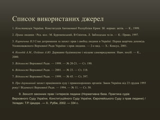 Список використаних джерел
1. Конституція України. Конституція Автономної Республіки Крим: Зб. нормат. актів. — К., 1999.
2. Права людини / Ред. кол.: М. Буроменський, В Євінтов, Л. Заблодська та ін. — К.: Право, 1997.
3. Карпачова Н.І Стан дотримання та захист прав і свобод людини в Україні: Перша щорічна доповідь
Уповноваженого Верховної Ради України з прав людини. — 2-е вид. — Х.: Консул, 2001.
4. Колодій А.М., Олійник А.Ю. Державне будівництво і місцеве самоврядування: Навч. посіб. — К.,
2000.
5. Відомості Верховної Ради. — 1999. — № 20-21. — Ст. 190.
6. Відомості Верховної Ради. — 2001. — № 23. — Ст. 118.
7. Відомості Верховної Ради. — 1999. — № 45. — Ст. 397.
8. Про державний захист працівників суду і правоохоронних органів: Закон України від 23 грудня 1993
року// Відомості Верховної Ради. — 1994. — № 11. — Ст. 50.
9. Захист законних прав і інтересів людини (Нормативна база. Практика судів:
Верховного Суду України, Конституційного Суду України, Європейського Суду з прав людини) /
Укладач: Т.Р. Цицора . — Х.: Рубіж, 2002. — 334 с.
 
