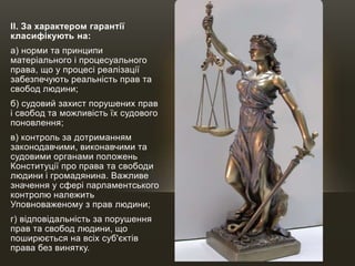 II. За характером гарантії
класифікують на:
а) норми та принципи
матеріального і процесуального
права, що у процесі реалізації
забезпечують реальність прав та
свобод людини;
б) судовий захист порушених прав
і свобод та можливість їх судового
поновлення;
в) контроль за дотриманням
законодавчими, виконавчими та
судовими органами положень
Конституції про права та свободи
людини і громадянина. Важливе
значення у сфері парламентського
контролю належить
Уповноваженому з прав людини;
г) відповідальність за порушення
прав та свобод людини, що
поширюється на всіх суб'єктів
права без винятку.
 