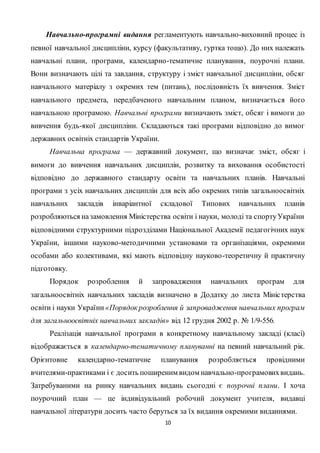 10
Навчально-програмні видання регламентують навчально-виховний процес із
певної навчальної дисципліни, курсу (факультативу, гуртка тощо). До них належать
навчальні плани, програми, календарно-тематичне планування, поурочні плани.
Вони визначають цілі та завдання, структуру і зміст навчальної дисципліни, обсяг
навчального матеріалу з окремих тем (питань), послідовність їх вивчення. Зміст
навчального предмета, передбаченого навчальним планом, визначається його
навчальною програмою. Навчальні програми визначають зміст, обсяг і вимоги до
вивчення будь-якої дисципліни. Складаються такі програми відповідно до вимог
державних освітніх стандартів України.
Навчальна програма — державний документ, що визначає зміст, обсяг і
вимоги до вивчення навчальних дисциплін, розвитку та виховання особистості
відповідно до державного стандарту освіти та навчальних планів. Навчальні
програми з усіх навчальних дисциплін для всіх або окремих типів загальноосвітніх
навчальних закладів інваріантної складової Типових навчальних планів
розробляються назамовлення Міністерства освіти і науки, молоді та спортуУкраїни
відповідними структурними підрозділами Національної Академії педагогічних наук
України, іншими науково-методичними установами та організаціями, окремими
особами або колективами, які мають відповідну науково-теоретичну й практичну
підготовку.
Порядок розроблення й запровадження навчальних програм для
загальноосвітніх навчальних закладів визначено в Додатку до листа Міністерства
освіти і науки України «Порядок розроблення й запровадження навчальних програм
для загальноосвітніх навчальних закладів» від 12 грудня 2002 р. № 1/9-556.
Реалізація навчальної програми в конкретному навчальному закладі (класі)
відображається в календарно-тематичному плануванні на певний навчальний рік.
Орієнтовне календарно-тематичне планування розробляється провідними
вчителями-практиками і є досить поширеним видом навчально-програмовихвидань.
Затребуваними на ринку навчальних видань сьогодні є поурочні плани. І хоча
поурочний план — це індивідуальний робочий документ учителя, видавці
навчальної літератури досить часто беруться за їх видання окремими виданнями.
 