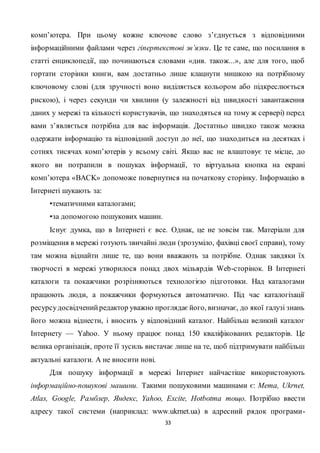 33
комп’ютера. При цьому кожне ключове слово з’єднується з відповідними
інформаційними файлами через гіпертекстові зв’язки. Це те саме, що посилання в
статті енциклопедії, що починаються словами «див. також...», але для того, щоб
гортати сторінки книги, вам достатньо лише клацнути мишкою на потрібному
ключовому слові (для зручності воно виділяється кольором або підкреслюється
рискою), і через секунди чи хвилини (у залежності від швидкості завантаження
даних у мережі та кількості користувачів, що знаходяться на тому ж сервері) перед
вами з’являється потрібна для вас інформація. Достатньо швидко також можна
одержати інформацію та відповідний доступ до неї, що знаходиться на десятках і
сотнях тисячах комп’ютерів у всьому світі. Якщо вас не влаштовує те місце, до
якого ви потрапили в пошуках інформації, то віртуальна кнопка на екрані
комп’ютера «BACK» допоможе повернутися на початкову сторінку. Інформацію в
Інтернеті шукають за:
•тематичними каталогами;
•за допомогою пошукових машин.
Існує думка, що в Інтернеті є все. Однак, це не зовсім так. Матеріали для
розміщення в мережі готують звичайні люди (зрозуміло, фахівці своєї справи), тому
там можна віднайти лише те, що вони вважають за потрібне. Однак завдяки їх
творчості в мережі утворилося понад двох мільярдів Web-сторінок. В Інтернеті
каталоги та покажчики розрізняються технологією підготовки. Над каталогами
працюють люди, а покажчики формуються автоматично. Під час каталогізації
ресурсудосвідченийредактор уважно проглядає його, визначає, до якої галузі знань
його можна віднести, і вносить у відповідний каталог. Найбільш великий каталог
Інтернету — Yahoo. У ньому працює понад 150 кваліфікованих редакторів. Це
велика організація, проте її зусиль вистачає лише на те, щоб підтримувати найбільш
актуальні каталоги. А не вносити нові.
Для пошуку інформації в мережі Інтернет найчастіше використовують
інформаційно-пошукові машини. Такими пошуковими машинами є: Мета, Ukrnet,
Atlas, Google, Рамблер, Яндекс, Yahoo, Excite, Hotbotта тощо. Потрібно ввести
адресу такої системи (наприклад: www.ukrnet.ua) в адресний рядок програми-
 