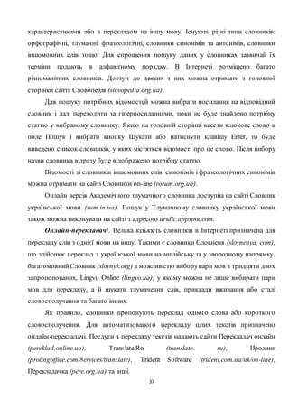 37
характеристиками або з перекладом на іншу мову. Існують різні типи словників:
орфографічні, тлумачні, фразеологічні, словники синонімів та антонімів, словники
іншомовних слів тощо. Для спрощення пошуку даних у словниках зазвичай їх
терміни подають в алфавітному порядку. В Інтернеті розміщено багато
різноманітних словників. Доступ до деяких з них можна отримати з головної
сторінки сайта Словопедія (slovopedia.org.ua).
Для пошуку потрібних відомостей можна вибрати посилання на відповідний
словник і далі переходити за гіперпосиланнями, поки не буде знайдено потрібну
статтю у вибраному словнику. Якщо на головній сторінці ввести ключове слово в
поле Пошук і вибрати кнопку Шукати або натиснути клавішу Enter, то буде
виведено список словників, у яких містяться відомості про це слово. Після вибору
назви словника відразу буде відображено потрібну статтю.
Відомості зі словників іншомовних слів, синонімів і фразеологічних синонімів
можна отримати на сайті Словники on-line (rozum.org.ua).
Онлайн версія Академічного тлумачного словника доступна на сайті Словник
української мови (sum.in.ua). Пошук у Тлумачному словнику української мови
також можна виконувати на сайті з адресою urtdic.appspot.com.
Онлайн-перекладачі. Велика кількість словників в Інтернеті призначена для
перекладу слів з однієї мови на іншу. Такими є словники Словненя (slovnenya. com),
що здійснює переклад з української мови на англійську та у зворотному напрямку,
багатомовнийСловник (slovnyk.org) з можливістю виборупари мов з тридцяти двох
запропонованих, Lingvo Online (lingvo.ua), у якому можна не лише вибирати пари
мов для перекладу, а й шукати тлумачення слів, приклади вживання або сталі
словосполучення та багато інших.
Як правило, словники пропонують переклад одного слова або короткого
словосполучення. Для автоматизованого перекладу цілих текстів призначено
ондайн-перекладачі. Послуги з перекладу текстів надають сайти Перекладач онлайн
(pеreklad.online.ua), Translate.Rn (translate. rи), Пролинг
(prolingoffice.com/8ervices/translate), Trident Software (trident.com.ua/uk/on-line),
Перекладачка (pere.org.ua) та інші.
 
