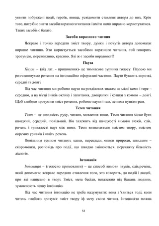 53
уявити зображені події, героїв, явища, усвідомити ставленя автора до них. Крім
того, потрібно знати засобивиразногочитання і вміти ними вправно користуватися.
Таких засобів є багато.
Засоби виразного читння
Яскраво і точно передати зміст твору, думки і почутів автора допомагає
виразне читання. Хто користується засобами виразного читання, той говорить
зрозуміло, переконливо, красиво. Які ж є засоби виразності?
Пауза
Пауза – (від лат. - припинення)- це тимчасова зупинка голосу. Паузою ми
розчленовуємо речення на інтонаційно оформлені частини. Паузи бувають короткі,
середні та довгі.
Під час читання ми робимо паузи на розділових знаках: на місці коми і тире –
середню, а на місці знаків оклику і запитання, двокрапки і крапки з комою – довгі.
Щоб глибоко зрозуміти зміст речення, робимо паузи і там, де нема пунктограм.
Темп читання
Темп – це швидкість руху, читаня, мовлення тощо. Темп читання може бути
швидкий, середній, повільний. Він залежить від швидкості вимови звуків, слів,
речень і тривалості пауз між ними. Темп визначається змістом твору, змістом
окремих уривків і навіть речень.
Повільним темпом читають казки, переклади, описи природи, швидким –
скоромовки, розповідь про події, що швидко змінюються, переважну більшість
діалогів.
Інтонація
Інтонація – (голосно промовляти) – це способ вимови звуків, слів,речень,
який допомагає яскраво передати ставлення того, хто говорить, до подій і людей,
про які написано в творі. Зміст, мета бесіди, незалежно від бажань людини,
зумовлюють певну інтонацію.
Під час читання інтонацію не треба надумувати: вона з’явиться тоді, коли
читець глибоко зрозуміє зміст твору іф мету свого читаня. Інтонацією можна
 