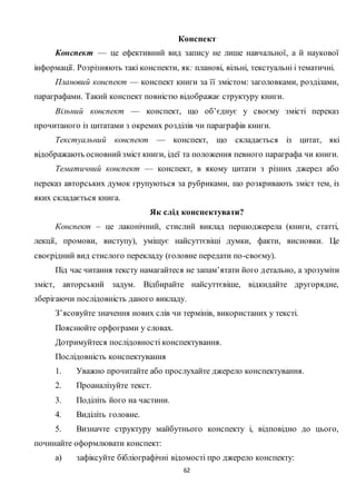 62
Конспект
Конспект — це ефективний вид запису не лише навчальної, а й наукової
інформації. Розрізняють такі конспекти, як: планові, вільні, текстуальні і тематичні.
Плановий конспект — конспект книги за її змістом: заголовками, розділами,
параграфами. Такий конспект повністю відображає структуру книги.
Вільний конспект — конспект, що об’єднує у своєму змісті переказ
прочитаного із цитатами з окремих розділів чи параграфів книги.
Текстуальний конспект — конспект, що складається із цитат, які
відображають основнийзміст книги, ідеї та положення певного параграфа чи книги.
Тематичний конспект — конспект, в якому цитати з різних джерел або
переказ авторських думок групуються за рубриками, що розкривають зміст тем, із
яких складається книга.
Як слід конспектувати?
Конспект – це лаконічний, стислий виклад першоджерела (книги, статті,
лекції, промови, виступу), уміщує найсуттєвіші думки, факти, висновки. Це
своєрідний вид стислого перекладу (головне передати по-своєму).
Під час читання тексту намагайтеся не запам’ятати його детально, а зрозуміти
зміст, авторський задум. Відбирайте найсуттєвіше, відкидайте другорядне,
зберігаючи послідовність даного викладу.
З’ясовуйте значення нових слів чи термінів, використаних у тексті.
Пояснюйте орфограми у словах.
Дотримуйтеся послідовності конспектування.
Послідовність конспектування
1. Уважно прочитайте або прослухайте джерело конспектування.
2. Проаналізуйте текст.
3. Поділіть його на частини.
4. Виділіть головне.
5. Визначте структуру майбутнього конспекту і, відповідно до цього,
починайте оформлювати конспект:
а) зафіксуйте бібліографічні відомості про джерело конспекту:
 
