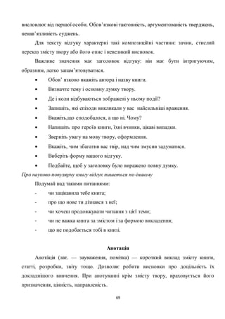 69
висловлює від першої особи. Обов’язкові тактовність, аргументованість тверджень,
ненав’язливість суджень.
Для тексту відгуку характерні такі композиційні частини: зачин, стислий
переказ змісту твору або його опис і невеликий висновок.
Важливе значення має заголовок відгуку: він має бути інтригуючим,
образним, легко запам’ятовуватися.
 Обов’ язково вкажіть автора і назву книги.
 Визначте тему і основну думку твору.
 Де і коли відбуваються зображені у ньому події?
 Запишіть, які епізоди викликали у вас найсильніші враження.
 Вкажіть,що сподобалося, а що ні. Чому?
 Напишіть про героїв книги, їхні вчинки, цікаві випадки.
 Зверніть увагу на мову твору, оформлення.
 Вкажіть, чим збагатив вас твір, над чим змусив задуматися.
 Виберіть форму вашого відгуку.
 Подбайте, щоб у заголовку було виражено повну думку.
Про науково-популярну книгу відгук пишеться по-іншому
Подумай над такими питаннями:
- чи зацікавила тебе книга;
- про що нове ти дізнався з неї;
- чи хочеш продовжувати читання з цієї теми;
- чи не важка книга за змістом і за формою викладення;
- що не подобається тобі в книзі.
Анотація
Анота́ція (лат. — зауваження, помітка) — короткий виклад змісту книги,
статті, розробки, звіту тощо. Дозволяє робити висновки про доцільність їх
докладнішого вивчення. При анотуванні крім змісту твору, враховується його
призначення, цінність, направленість.
 