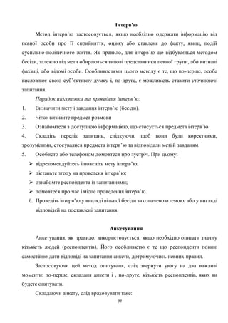77
Інтерв’ю
Метод інтерв’ю застосовується, якщо необхідно одержати інформацію від
певної особи про її сприйняття, оцінку або ставленя до факту, явищ, подій
суспільно-політичного життя. Як правило, для інтерв’ю що відбувається методом
бесіди, залежно від мети обираються типові представники певної групи, або визнані
фахівці, або відомі особи. Особливостями цього методу є те, що по-перше, особа
висловлює свою суб’єктивну думку і, по-друге, є можливість ставити уточнюючі
запитання.
Порядок підготовки та проведеня інтерв’ю:
1. Визначити мету і завдання інтерв’ю (бесіди).
2. Чітко визначте предмет розмови
3. Ознайомтеся з доступною інформацією, що стосується предмета інтерв’ю.
4. Складіть перелік запитань, слідкуючи, щоб вони були коректними,
зрозумілими, стосувалися предмета інтерв’ю та відповідали меті й завданям.
5. Особисто або телефоном домовтеся про зустріч. При цьому:
 відрекомендуйтесь і поясніть мету інтерв’ю;
 дістаньте згоду на проведеня інтерв’ю;
 ознайомте респондента із запитаннями;
 домовтеся про час і місце проведення інтерв’ю.
6. Проведіть інтерв’ю у вигляді вільної бесіди за означеною темою, або у вигляді
відповідей на поставлені запитання.
Анкетування
Анкетування, як правило, використовується, якщо необхідно опитати значну
кількість людей (респондентів). Його особливістю є те що респонденти повині
самостійно дати відповіді на запитання анкети, дотримуючись певних правил.
Застосовуючи цей метод опитуваня, слід звернути увагу на два важливі
моменти: по-перше, складаня анкети і , по-друге, кількість респондентів, яких ви
будете опитувати.
Складаючи анкету, слід враховувати таке:
 