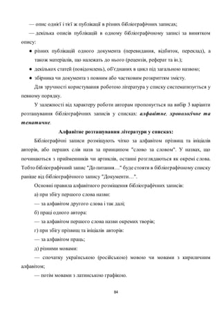 84
— опис однієї і тієї ж публікації в різних бібліографічних записах;
— декілька описів публікацій в одному бібліографічному записі за винятком
опису:
● різних публікацій одного документа (перевидання, відбиток, переклад), а
також матеріалів, що належать до нього (рецензія, реферат та ін.);
● декількох статей (повідомлень), об'єднаних в цикл під загальною назвою;
● збірника чи документа з повним або частковим розкриттям змісту.
Для зручності користування роботою література у списку систематизується у
певному порядку.
У залежності від характеру роботи авторам пропонується на вибір 3 варіанти
розташування бібліографічних записів у списках: алфавітне, хронологічне та
тематичне.
Алфавітне розташування літератури у списках:
Бібліографічні записи розміщують чітко за алфавітом прізвищ та ініціалів
авторів, або перших слів назв за принципом "слово за словом". У назвах, що
починаються з прийменників чи артиклів, останні розглядаються як окремі слова.
Тобто бібліографічний запис "До питання…" буде стояти в бібліографічному списку
раніше від бібліографічного запису "Документи…".
Основні правила алфавітного розміщення бібліографічних записів:
а) при збігу першого слова назви:
— за алфавітом другого слова і так далі;
б) праці одного автора:
— за алфавітом першого слова назви окремих творів;
г) при збігу прізвищ та ініціалів авторів:
— за алфавітом праць;
д) різними мовами:
— спочатку українською (російською) мовою чи мовами з кириличним
алфавітом;
— потім мовами з латинською графікою.
 