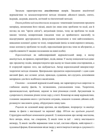 94
Загальна характеристика аналітичних жанрів. Завдання аналітичної
журналістики та загальнотеоретичні методи пізнання дійсності (аналіз, синтез,
індукція, дедукція, аналогія, логічний та гіпотетичний методи).
Етапи роботи над аналітичними жанрами: тематизація (зазначення предмета
матеріалу, визначення його місця), аналіз (не лише опис проблеми чи події, але й
погляд на них "проти світла"), актуалізація (показ, чому ця проблема чи подія
хвилює читача), конкретизація (зведення теми до прийнятного масштабу та
відсортування другорядного), фокусування (визначення в темі найголовнішого,
виведення основної думки чи тези), генералізація (вихід за межі окремого випадку,
показ контексту проблеми чи події), персоналізація (розгляд теми не абстрактно, а
спроба оживити її завдяки посиланням на певні особи).
Кореспонденція як найпоширеніший журналістський жанр, в якому
аналізується, як правило, окремий факт, подія, явище. У ньому повідомляється дещо
про предметну подію, використовуючи при цьому не тільки живе спостереження, а
й згорнутий переказ того, що відбувається. Автор кореспонденції використовує
теоретичні методи пізнання. Центральним предметом кореспонденції є один один
вагомий факт, все останнє деталі, приклади, судження, які слугують допоміжним
матеріалом для його всебічного висвітлення.
Стаття – основний журналістський жанр, що характеризується широтою та
глибиною аналізу фактів, їх зіставленням, узагальненням тощо. Теоретичні,
пропагандистські, проблемні, наукові та інші різновиди статей. Аргументація та
суперечності, зіткнення різних точок зору у статті. Коментар як жанр журналістики,
головним завданням якого є роз'яснити ситуацію, показати головних дійових осіб,
розвинути і висловити думку, обґрунтувати певну ідею.
Рецензія як основний жанр критики, що відображає, інтерпретує та аналізує
явища та факти з мистецької чи наукової сфер. Об'єкт та предмет рецензії.
Структурно-необхідні компоненти рецензії: 1) повідомлення про витвір мистецтва,
його автора, місце, час створення, 2) аналіз теми та ідеї – змісту мистецького
витвору, 3) аналіз засобів вираження теми та ідеї, системи образів, майстерності –
художньої форми, 4) визначення місця твору у життєтворчості автора в сукупності з
 