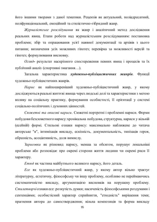 95
його іншими творами з даної тематики. Рецензія як актуальний, поліадресатний,
поліфункціональний, емоційний та стилістично-гібридний жанр.
Журналістське розслідування як жанр і аналітичний метод дослідження
реальних явищ. Етапи роботи над журналістським розслідуванням: постановка
проблеми; збір та опрацювання усієї наявної документації та архівів з цього
питання; визначення усіх можливих гіпотез; перевірка за можливості версій та
гіпотез; формулювання висновку.
Огляд- результат наскрізного спостереження певних явищ і процесів та їх
публічний аналіз (спортивні змагання…).
Загальна характеристика художньо-публіцистичних жанрів. Функції
художньо-публіцистичних жанрів.
Нарис як найпоширеніший художньо-публіцистичний жанр, у якому
досліджуються реальні життєві явища через людські долі та характеристики з метою
впливу на соціальну практику, формування особистості, її орієнтації у системі
соціально-політичних і духовних цінностей.
Сюжетні та описові нариси. Сюжетні портретні і проблемні нариси. Форми
побудови безсюжетного нарису:хронікальна побудова, структурна, нариси у вільній
(есейній) формі. Стильові ознаки нарису: максимально наближене до читача
авторське "я", інтимізація викладу, ескізність, документальність, типізація героя,
образність, асоціативність, доля вимислу.
Зарисовка як різновид нарису, менша за обсягом, порушує локальніші
проблеми або розповідає про окремі сторони життя людини чи окремі риси її
характеру.
Етюд як частина майбутнього великого нарису, його деталь.
Есе як художньо-публіцистичний жанр, у якому автор вільно трактує
літературну, естетичну, філософську чи іншу проблему, особливо не переймаючись
систематичністю викладу, аргументацією висновків на порушену проблему.
Стилетворчіознакиесе: розкутість думки; насиченість філософськими роздумами і
сентенціями; особистісний характер сприйняття, "етюдність" вирішення теми;
прагнення автора до самоствердження; вільна композиція та форма викладу
 