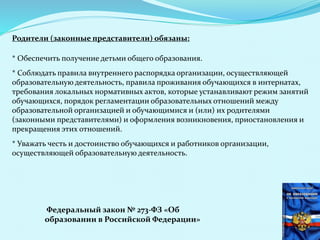 Родители (законные представители) обязаны:
* Обеспечить получение детьми общего образования.
* Соблюдать правила внутреннего распорядка организации, осуществляющей
образовательную деятельность, правила проживания обучающихся в интернатах,
требования локальных нормативных актов, которые устанавливают режим занятий
обучающихся, порядок регламентации образовательных отношений между
образовательной организацией и обучающимися и (или) их родителями
(законными представителями) и оформления возникновения, приостановления и
прекращения этих отношений.
* Уважать честь и достоинство обучающихся и работников организации,
осуществляющей образовательную деятельность.
Федеральный закон № 273-ФЗ «Об
образовании в Российской Федерации»
 