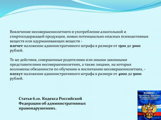 Вовлечение несовершеннолетнего в употребление алкогольной и
спиртосодержащей продукции, новых потенциально опасных психоактивных
веществ или одурманивающих веществ -
влечет наложение административного штрафа в размере от 1500 до 3000
рублей.
Те же действия, совершенные родителями или иными законными
представителями несовершеннолетних, а также лицами, на которых
возложены обязанности по обучению и воспитанию несовершеннолетних, -
влекут наложение административного штрафа в размере от 4000 до 5000
рублей.
Статья 6.10. Кодекса Российской
Федерации об административных
правонарушениях.
 