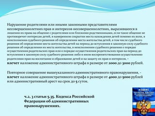 Нарушение родителями или иными законными представителями
несовершеннолетних прав и интересов несовершеннолетних, выразившееся в
лишении их права на общение с родителями или близкими родственниками, если такое общение не
противоречит интересам детей, в намеренном сокрытии места нахождения детей помимо их воли, в
неисполнении судебного решения об определении места жительства детей, в том числе судебного
решения об определении места жительства детей на период до вступления в законную силу судебного
решения об определении их места жительства, в неисполнении судебного решения о порядке
осуществления родительских прав или о порядке осуществления родительских прав на период до
вступления в законную силу судебного решения либо в ином воспрепятствовании осуществлению
родителями прав на воспитание и образование детей и на защиту их прав и интересов, -
влечет наложение административного штрафа в размере от 2000 до 3000 рублей.
Повторное совершение вышеуказанного административного правонарушения, -
влечет наложение административного штрафа в размере от 4000 до 5000 рублей
или административный арест на срок до 5 суток.
ч.2, 3 статьи 5.35. Кодекса Российской
Федерации об административных
правонарушениях.
 