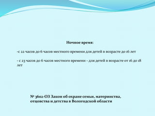 Ночное время:
-с 22 часов до 6 часов местного времени для детей в возрасте до 16 лет
- с 23 часов до 6 часов местного времени - для детей в возрасте от 16 до 18
лет
№ 3602-ОЗ Закон об охране семьи, материнства,
отцовства и детства в Вологодской области
 