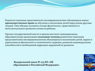 Родители (законные представители) несовершеннолетних обучающихся имеют
преимущественное право на обучение и воспитание детей перед всеми другими
лицами. Они обязаны заложить основы физического, нравственного и
интеллектуального развития личности ребенка.
Органы государственной власти и органы местного самоуправления,
образовательные организации оказывают помощь родителям (законным
представителям) несовершеннолетних обучающихся в воспитании детей, охране и
укреплении их физического и психического здоровья, развитии индивидуальных
способностей и необходимой коррекции нарушений их развития.
Федеральный закон № 273-ФЗ «Об
образовании в Российской Федерации»
 