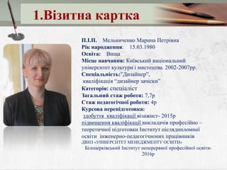 1.Візитна картка
П.І.П. Мельниченко Марина Петрівна
Рік народження: 15.03.1980
Освіта: Вища
Місце навчання: Київський національний
університет культури і мистецтва. 2002-2007рр.
Спеціальність:”Дизайнер”,
кваліфікація “дизайнер зачіски”
Категорія: спеціаліст
Загальний стаж роботи: 7,7р
Стаж педагогічної роботи: 4р
Курсова перепідготовка:
здобуття кваліфікації візажист- 2015р
підвищення кваліфікації викладачів професійно –
теоретичної підготовки Інститут післядипломної
освіти інженерно-педагогічноних працівників
ДВНЗ «УНІВЕРСИТЕТ МЕНЕДЖМЕНТУ ОСВІТИ»
Білоцерківський Інститут неперервної професійної освіти-
2016р
 