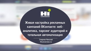 Живая настройка рекламных
кампаний ВКонтакте: веб-
аналитика, парсинг аудиторий и
тотальная автоматизация
Смирнов Николай
Hiconversion.ru
 